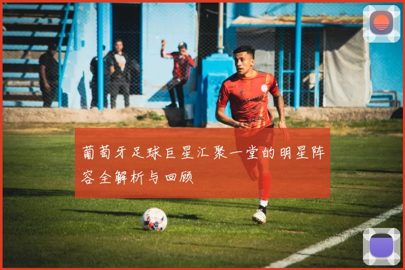 葡萄牙足球巨星汇聚一堂的明星阵容全解析与回顾