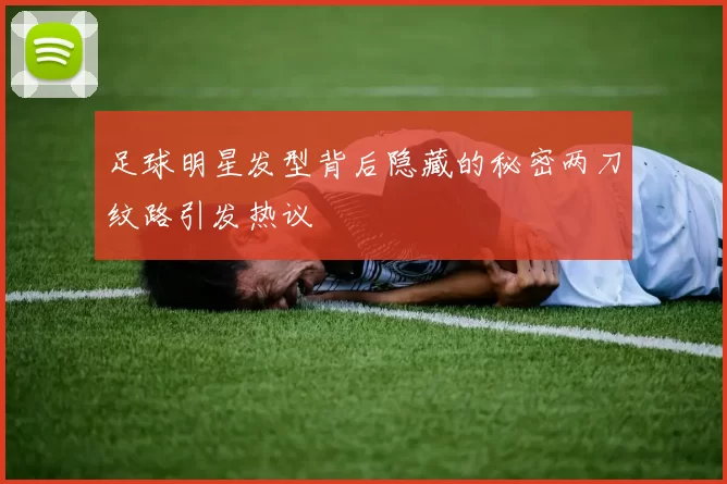 足球明星发型背后隐藏的秘密两刀纹路引发热议