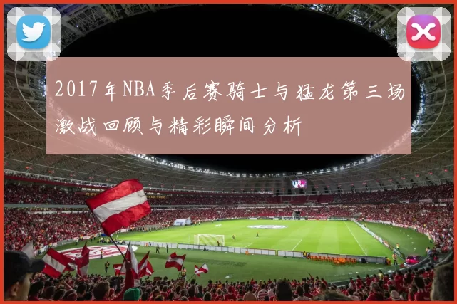 2017年NBA季后赛骑士与猛龙第三场激战回顾与精彩瞬间分析