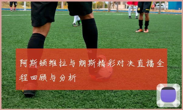 阿斯顿维拉与朗斯精彩对决直播全程回顾与分析