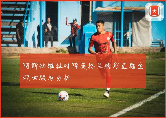 阿斯顿维拉对阵英格兰精彩直播全程回顾与分析