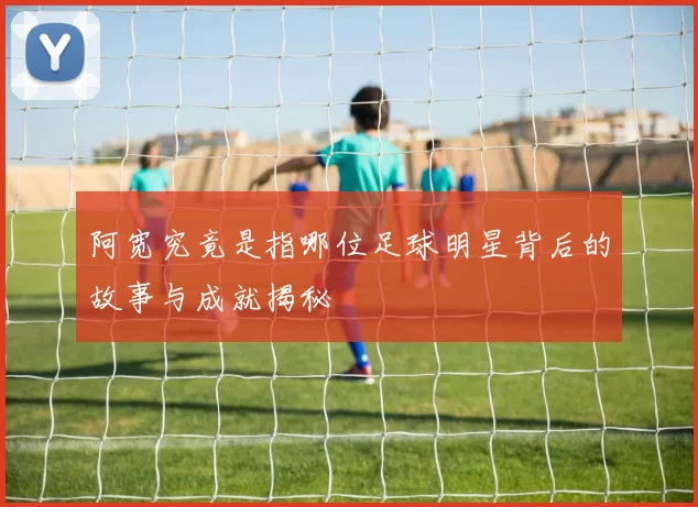 阿宽究竟是指哪位足球明星背后的故事与成就揭秘