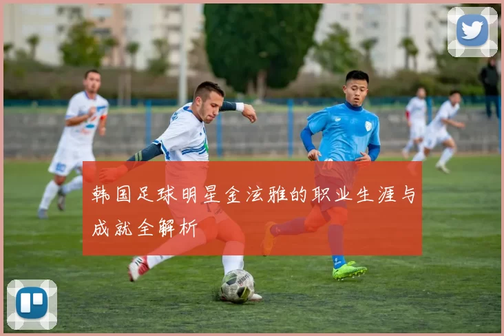 韩国足球明星金泫雅的职业生涯与成就全解析