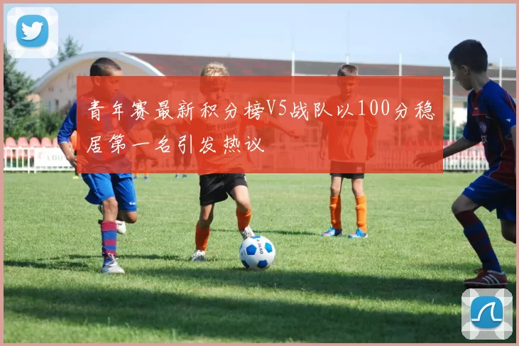 青年赛最新积分榜V5战队以100分稳居第一名引发热议
