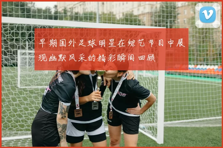 早期国外足球明星在综艺节目中展现幽默风采的精彩瞬间回顾