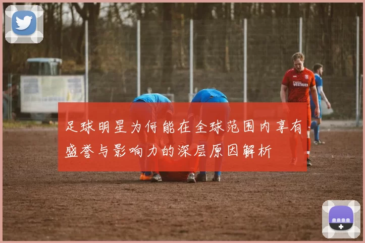 足球明星为何能在全球范围内享有盛誉与影响力的深层原因解析