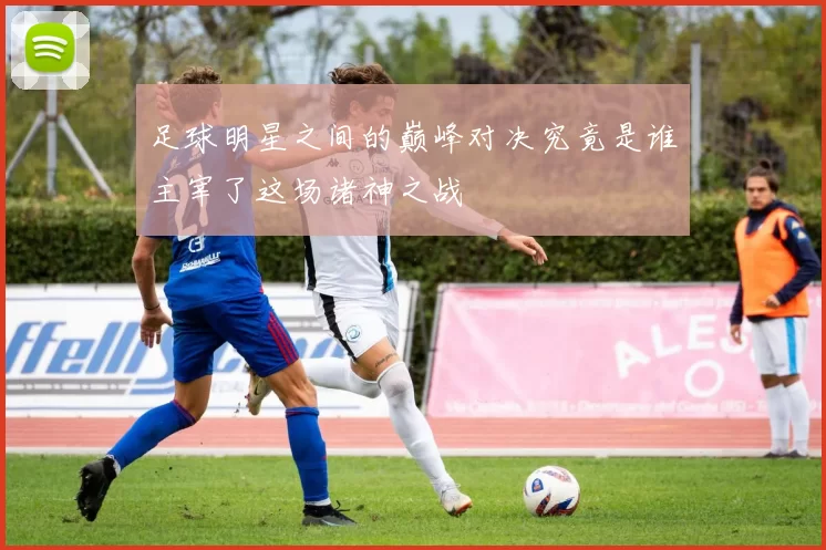 足球明星之间的巅峰对决究竟是谁主宰了这场诸神之战