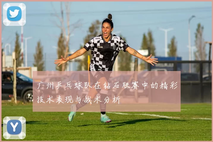 广州乒乓球队在钻石联赛中的精彩技术表现与战术分析