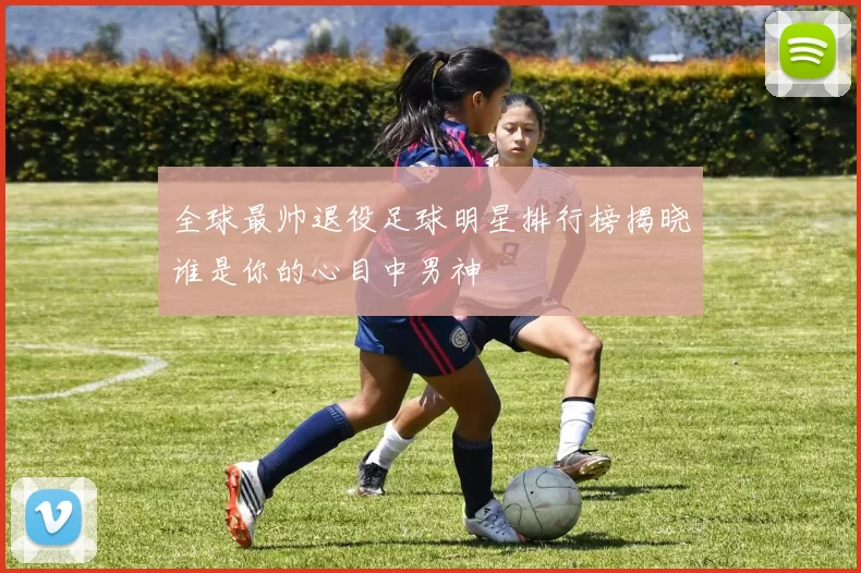 全球最帅退役足球明星排行榜揭晓谁是你的心目中男神