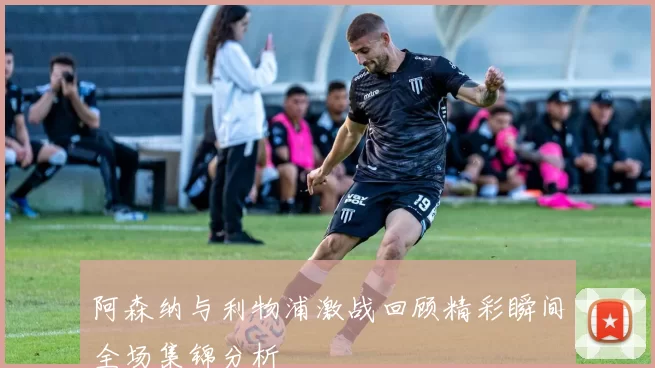阿森纳与利物浦激战回顾精彩瞬间全场集锦分析