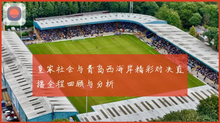 皇家社会与青岛西海岸精彩对决直播全程回顾与分析