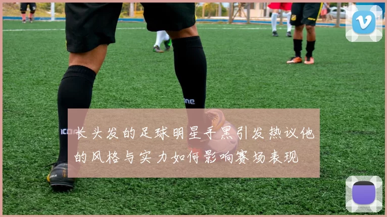 长头发的足球明星手黑引发热议他的风格与实力如何影响赛场表现