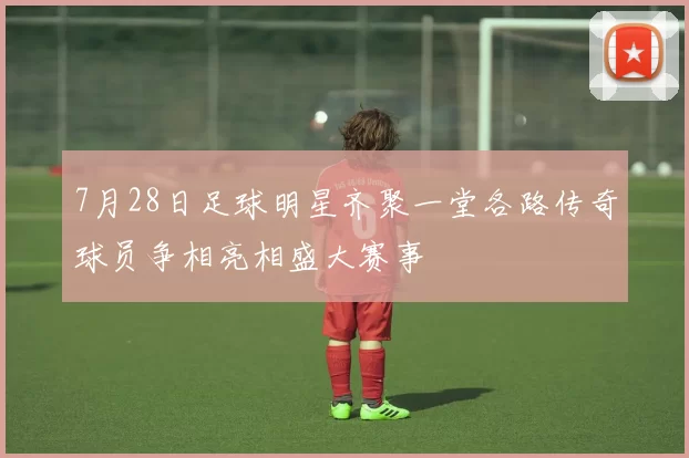 7月28日足球明星齐聚一堂各路传奇球员争相亮相盛大赛事